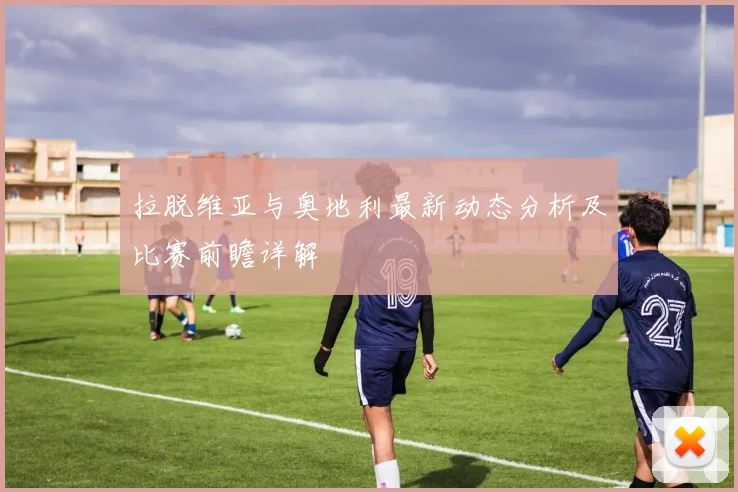 拉脱维亚与奥地利最新动态分析及比赛前瞻详解